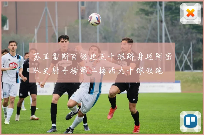 苏亚雷斯百场进五十球跻身迈阿密队史射手榜第二梅西九十球领跑