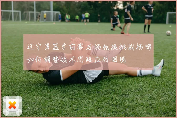 辽宁男篮季前赛后场轮换挑战杨鸣如何调整战术思路应对困境